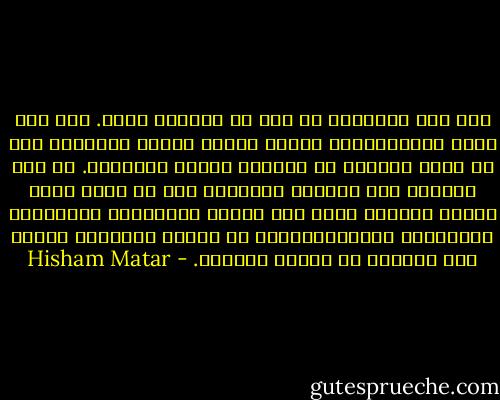 وفي بعض الليالي لم يكن ما أتخيله حسنا. فقد كنت أحلم بالانتقام، وأعيد تصوره مرارا وتكرارا إلى أن تسفر السماء عن تباشير الفجر الرمادي. كم كان يملأني هذا الشعور بالحاجة إلى أن أغدو رجلا بسرعة كبيرة، ولكن ليس لأقوم بالأشياء المرتبطة بالرجولة وامتيازاتها، بل لأغير الماضي، لأنقذ تلك الصبية من يومها الأسود. - Hisham Matar