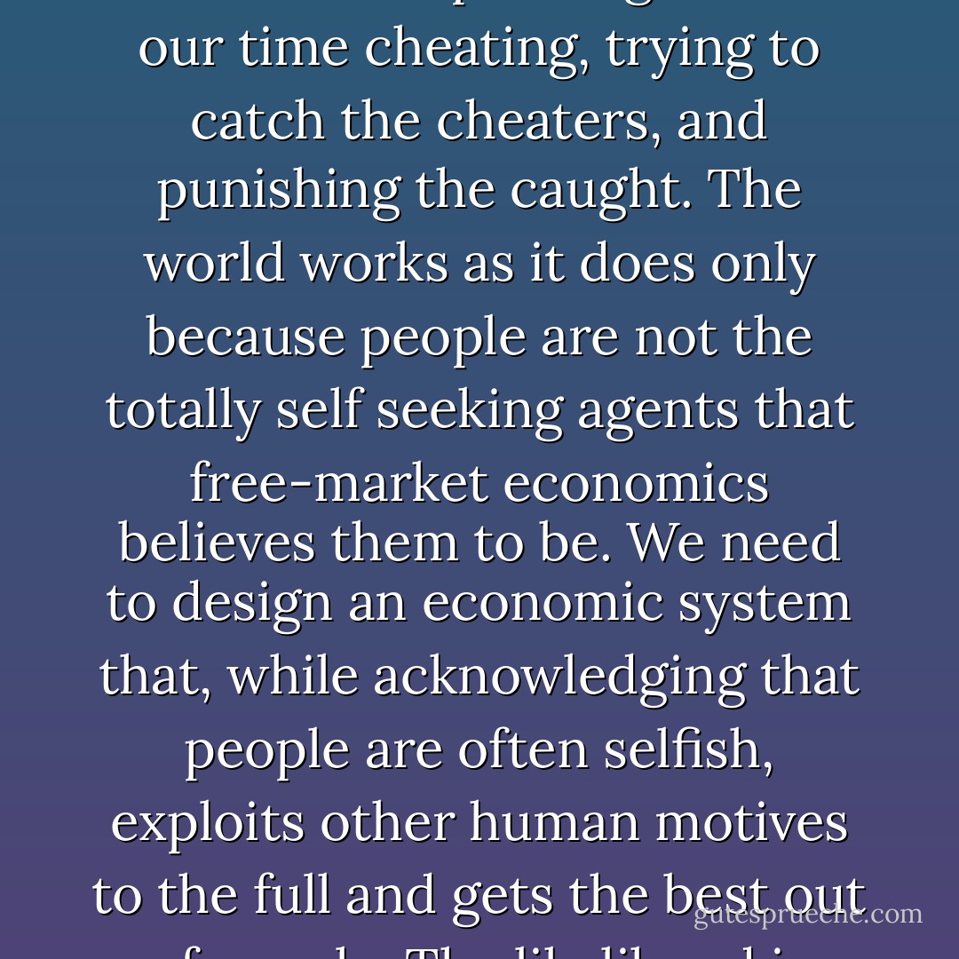 If the world were full of the self-seeking individuals found in economics textbooks, it would grind to a halt because we would be spending most of our time cheating, trying to catch the cheaters, and punishing the caught. The world works as it does only because people are not the totally self seeking agents that free-market economics believes them to be. We need to design an economic system that, while acknowledging that people are often selfish, exploits other human motives to the full and gets the best out of people. The likelihood is that, if we assume the worst about people, we will get the worst out of them. - Ha-Joon Chang