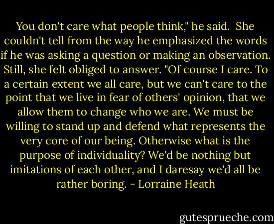 You don't care what people think," he said.<br /><br />She couldn't tell from the way he emphasized the words if he was asking a question or making an observation. Still, she felt obliged to answer.<br />"Of course I care. To a certain extent we all care, but we can't care to the point that we live in fear of others' opinion, that we allow them to change who we are. We must be willing to stand up and defend what represents the very core of our being. Otherwise what is the purpose of individuality? We'd be nothing but imitations of each other, and I daresay we'd all be rather boring. - Lorraine Heath