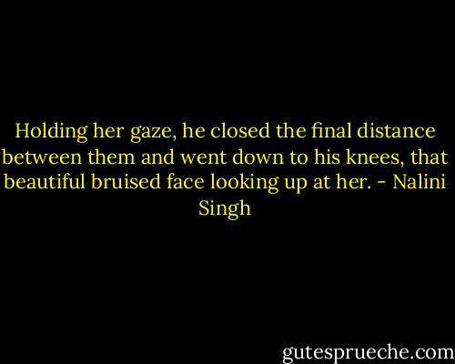 Holding her gaze, he closed the final distance between them and went down to his knees, that beautiful bruised face looking up at her. - Nalini Singh