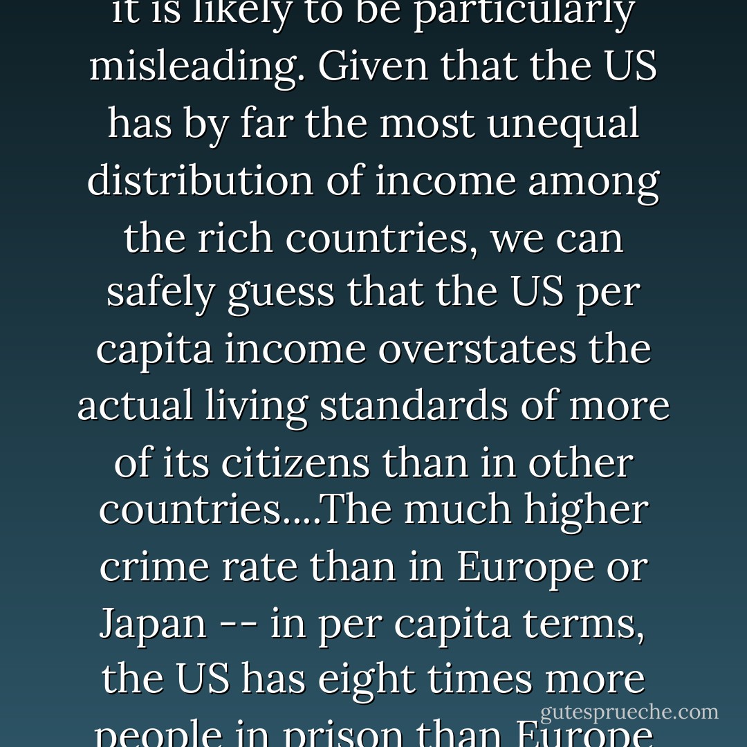 In no country does the average income give the right picture of how people live but in a country with higher inequality it is likely to be particularly misleading. Given that the US has by far the most unequal distribution of income among the rich countries, we can safely guess that the US per capita income overstates the actual living standards of more of its citizens than in other countries....The much higher crime rate than in Europe or Japan -- in per capita terms, the US has eight times more people in prison than Europe and twelve times more than Japan -- shows that there is a far bigger underclass in the US. - Ha-Joon Chang