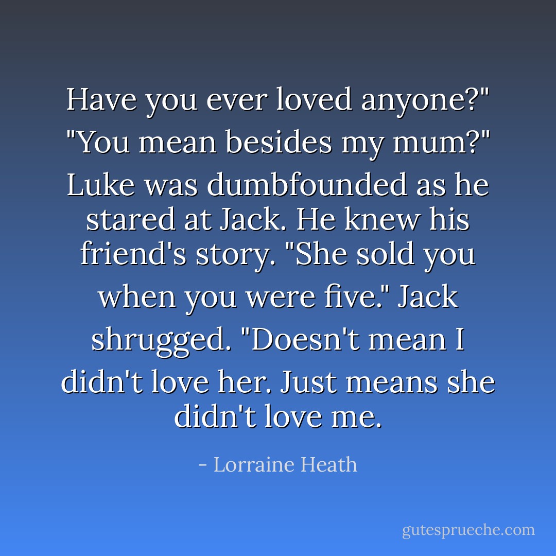 Have you ever loved anyone?"<br />"You mean besides my mum?"<br />Luke was dumbfounded as he stared at Jack. He knew his friend's story. "She sold you when you were five."<br />Jack shrugged. "Doesn't mean I didn't love her. Just means she didn't love me. - Lorraine Heath
