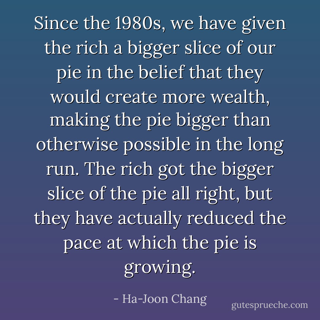 Since the 1980s, we have given the rich a bigger slice of our pie in the belief that they would create more wealth, making the pie bigger than otherwise possible in the long run. The rich got the bigger slice of the pie all right, but they have actually reduced the pace at which the pie is growing. - Ha-Joon Chang