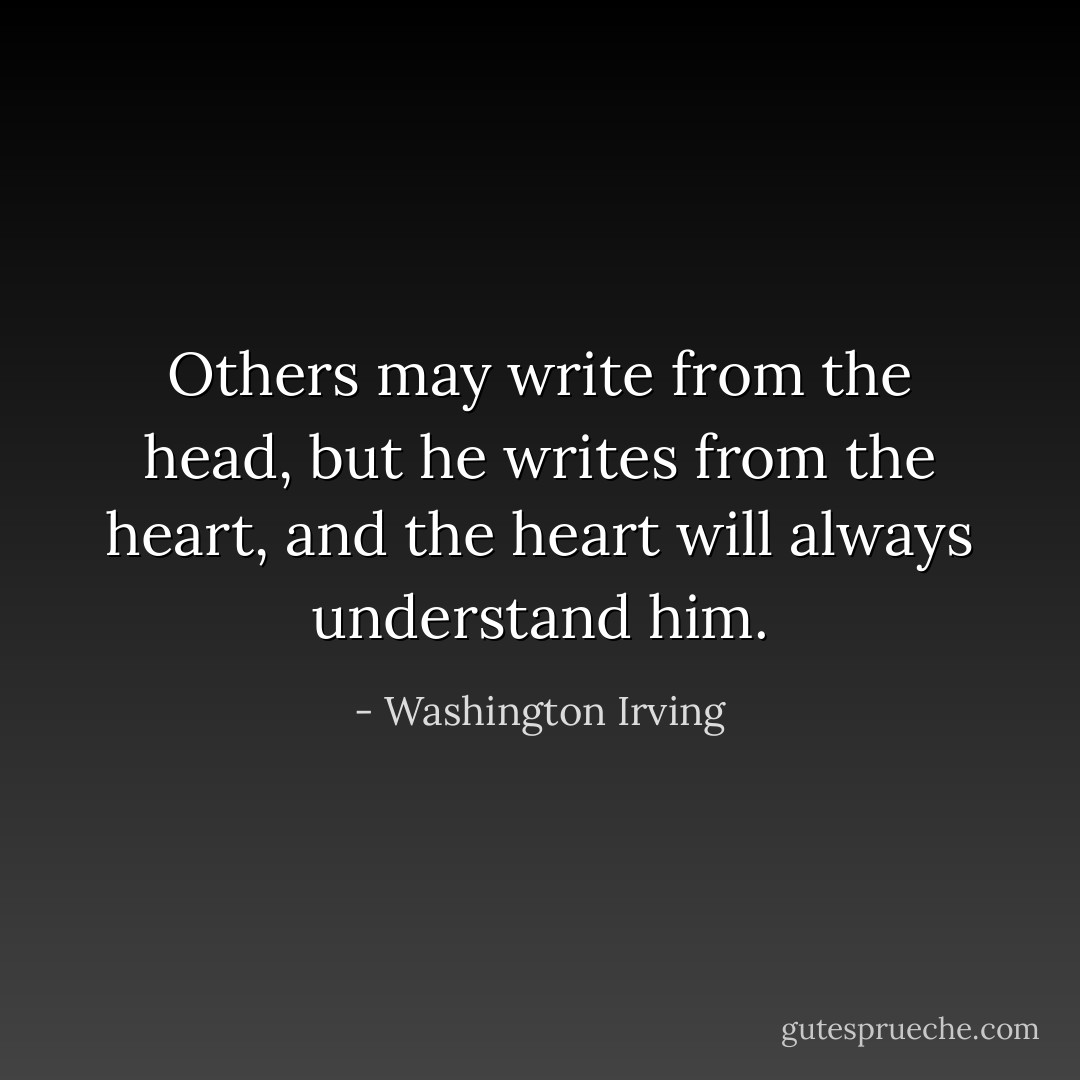 Others may write from the head, but he writes from the heart, and the heart will always understand him. - Washington Irving