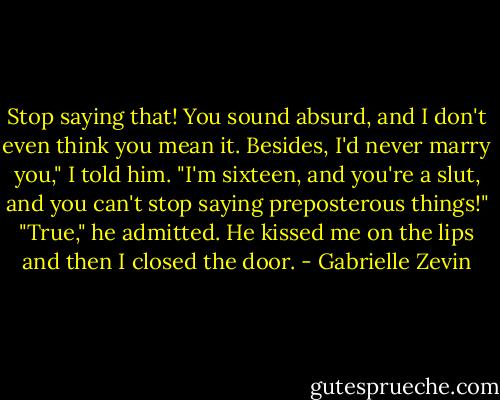Stop saying that! You sound absurd, and I don't even think you mean it. Besides, I'd never marry you," I told him. "I'm sixteen, and you're a slut, and you can't stop saying preposterous things!"<br />"True," he admitted. He kissed me on the lips and then I closed the door. - Gabrielle Zevin