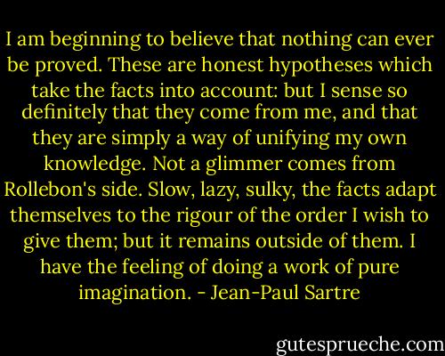 I am beginning to believe that nothing can ever be proved. These are honest hypotheses which take the facts into account: but I sense so definitely that they come from me, and that they are simply a way of unifying my own knowledge. Not a glimmer comes from Rollebon's side. Slow, lazy, sulky, the facts adapt themselves to the rigour of the order I wish to give them; but it remains outside of them. I have the feeling of doing a work of pure imagination. - Jean-Paul Sartre