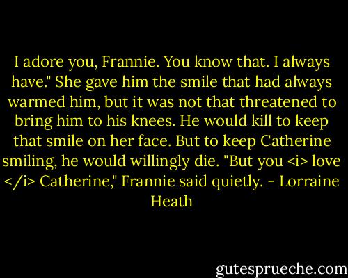 I adore you, Frannie. You know that. I always have."<br />She gave him the smile that had always warmed him, but it was not that threatened to bring him to his knees. He would kill to keep that smile on her face. But to keep Catherine smiling, he would willingly die.<br />"But you <i> love </i> Catherine," Frannie said quietly. - Lorraine Heath