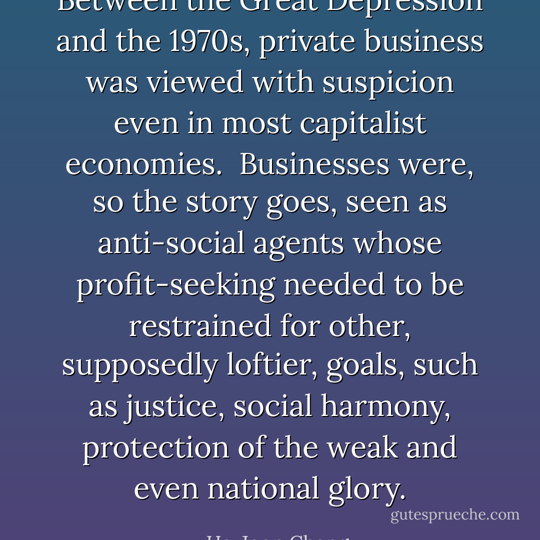 Between the Great Depression and the 1970s, private business was viewed with suspicion even in most capitalist economies.<br /><br />Businesses were, so the story goes, seen as anti-social agents whose profit-seeking needed to be restrained for other, supposedly loftier, goals, such as justice, social harmony, protection of the weak and even national glory. - Ha-Joon Chang
