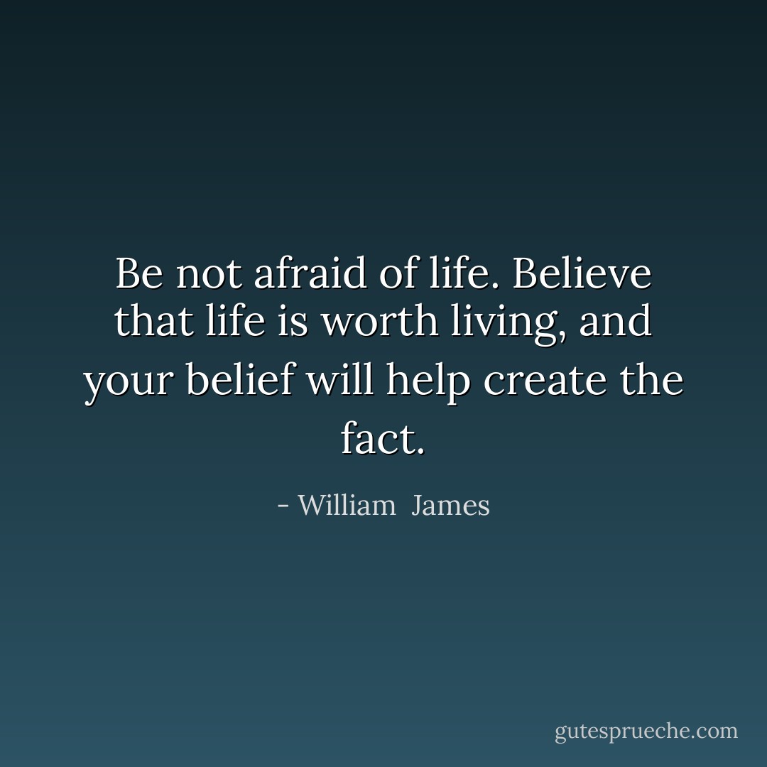 Be not afraid of life. Believe that life is worth living, and your belief will help create the fact. - William  James