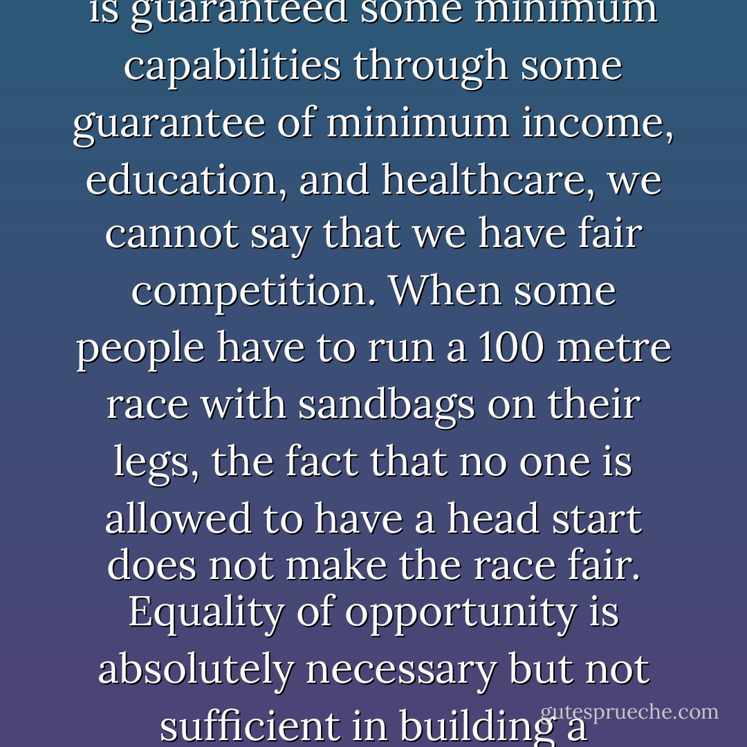 Equality of opportunity is not enough. Unless we create an environment where everyone is guaranteed some minimum capabilities through some guarantee of minimum income, education, and healthcare, we cannot say that we have fair competition. When some people have to run a 100 metre race with sandbags on their legs, the fact that no one is allowed to have a head start does not make the race fair. Equality of opportunity is absolutely necessary but not sufficient in building a genuinely fair and efficient society. - Ha-Joon Chang