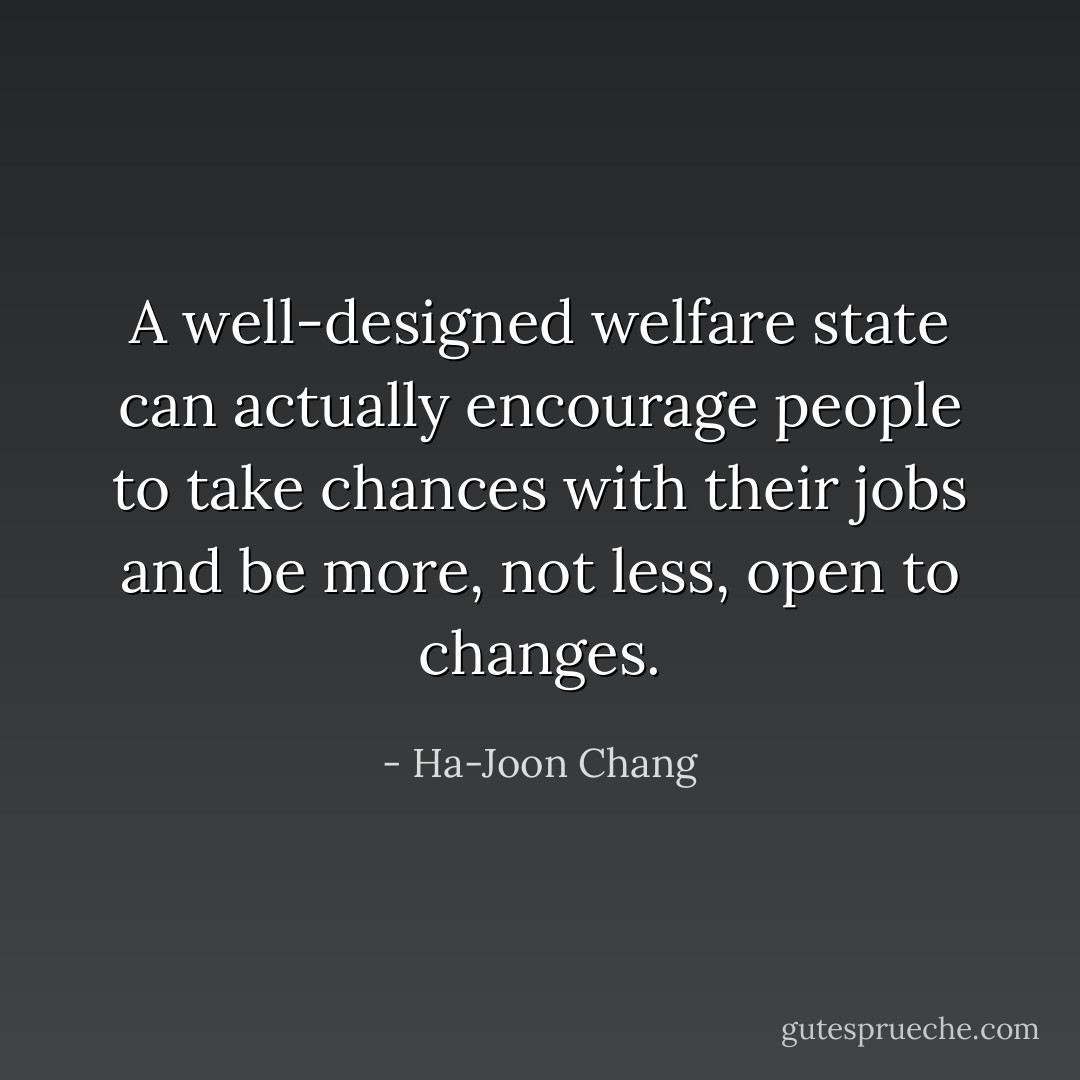 A well-designed welfare state can actually encourage people to take chances with their jobs and be more, not less, open to changes. - Ha-Joon Chang