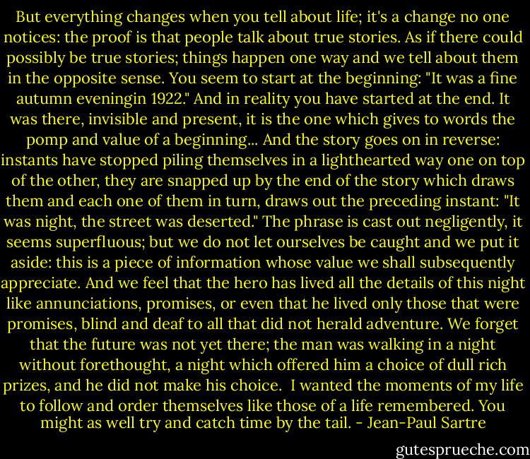 But everything changes when you tell about life; it's a change no one notices: the proof is that people talk about true stories. As if there could possibly be true stories; things happen one way and we tell about them in the opposite sense. You seem to start at the beginning: "It was a fine autumn eveningin 1922." And in reality you have started at the end. It was there, invisible and present, it is the one which gives to words the pomp and value of a beginning... And the story goes on in reverse: instants have stopped piling themselves in a lighthearted way one on top of the other, they are snapped up by the end of the story which draws them and each one of them in turn, draws out the preceding instant: "It was night, the street was deserted." The phrase is cast out negligently, it seems superfluous; but we do not let ourselves be caught and we put it aside: this is a piece of information whose value we shall subsequently appreciate. And we feel that the hero has lived all the details of this night like annunciations, promises, or even that he lived only those that were promises, blind and deaf to all that did not herald adventure. We forget that the future was not yet there; the man was walking in a night without forethought, a night which offered him a choice of dull rich prizes, and he did not make his choice. <br />I wanted the moments of my life to follow and order themselves like those of a life remembered. You might as well try and catch time by the tail. - Jean-Paul Sartre