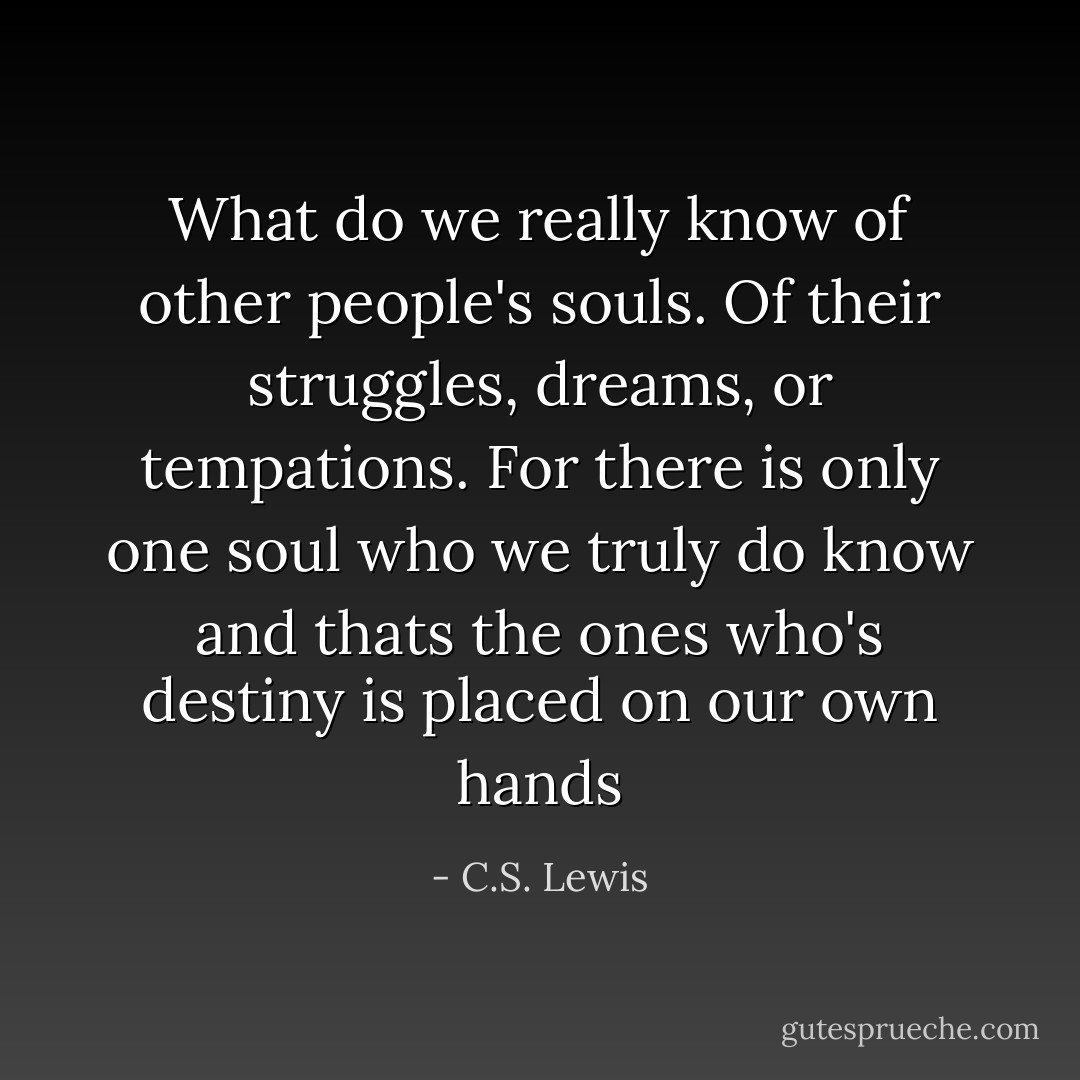 What do we really know of other people's souls. Of their struggles, dreams, or tempations. For there is only one soul who we truly do know and thats the ones who's destiny is placed on our own hands - C.S. Lewis