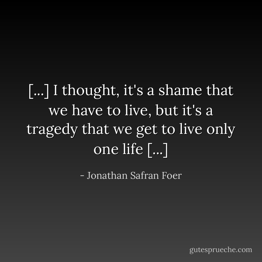 [...] I thought, it's a shame that we have to live, but it's a tragedy that we get to live only one life [...] - Jonathan Safran Foer