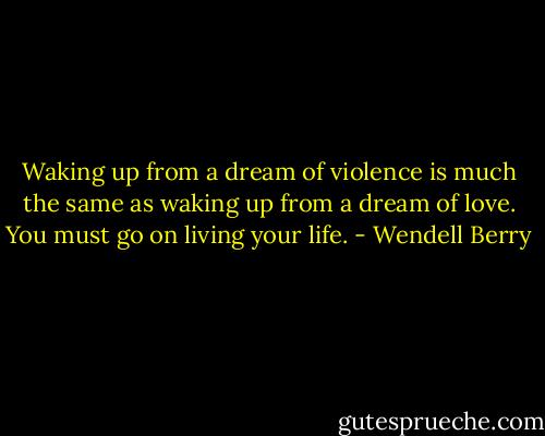 Waking up from a dream of violence is much the same as waking up from a dream of love. You must go on living your life. - Wendell Berry