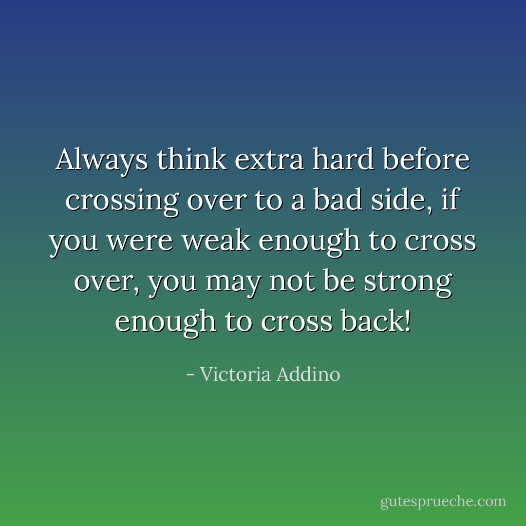 Always think extra hard before crossing over to a bad side, if you were weak enough to cross over, you may not be strong enough to cross back! - Victoria Addino