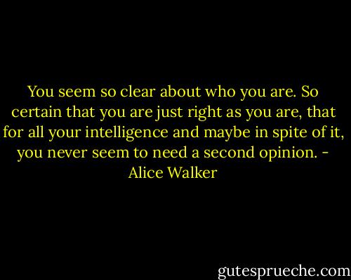 You seem so clear about who you are. So certain that you are just right as you are, that for all your intelligence and maybe in spite of it, you never seem to need a second opinion. - Alice Walker