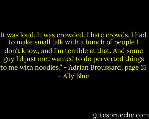 It was loud. It was crowded. I hate crowds. I had to make small talk with a bunch of people I don’t know, and I’m terrible at that. And some guy I’d just met wanted to do perverted things to me with noodles.”<br />- Adrian Broussard, page 15 - Ally Blue