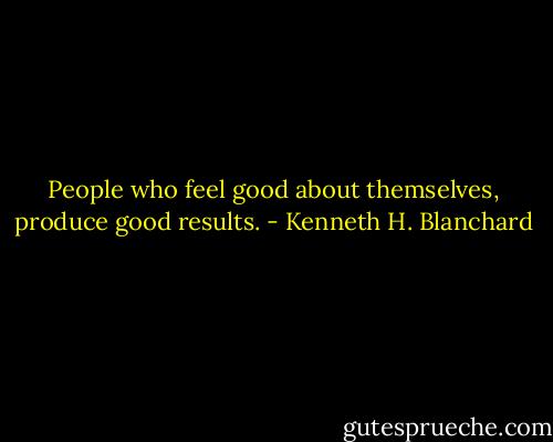 People who feel good about themselves, produce good results. - Kenneth H. Blanchard