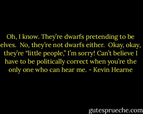 Oh, I know. They’re dwarfs pretending to be elves.<br /><br />No, they’re not dwarfs either.<br /><br />Okay, okay, they’re “little people,” I’m sorry! Can’t believe I have to be politically correct when you’re the only one who can hear me. - Kevin Hearne