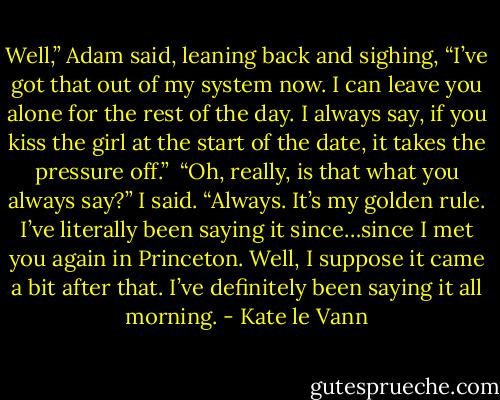 Well,” Adam said, leaning back and sighing, “I’ve got that out of my system now. I can leave you alone for the rest of the day. I always say, if you kiss the girl at the start of the date, it takes the pressure off.” <br />“Oh, really, is that what you always say?” I said.<br />“Always. It’s my golden rule. I’ve literally been saying it since…since I met you again in Princeton. Well, I suppose it came a bit after that. I’ve<br />definitely been saying it all morning. - Kate le Vann