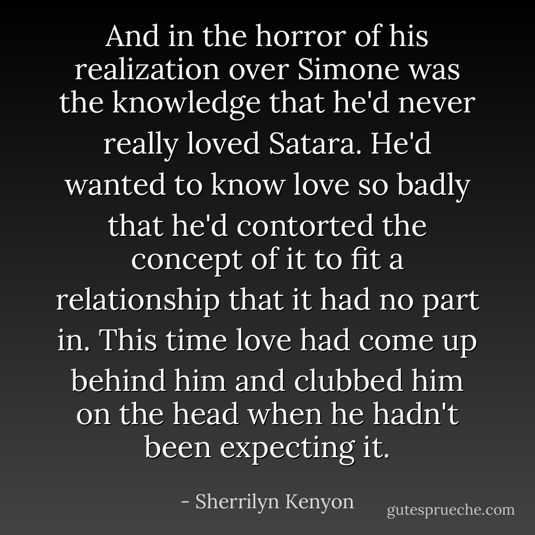 And in the horror of his realization over Simone was the knowledge that he'd never really loved Satara. He'd wanted to know love so badly that he'd contorted the concept of it to fit a relationship that it had no part in. This time love had come up behind him and clubbed him on the head when he hadn't been expecting it. - Sherrilyn Kenyon