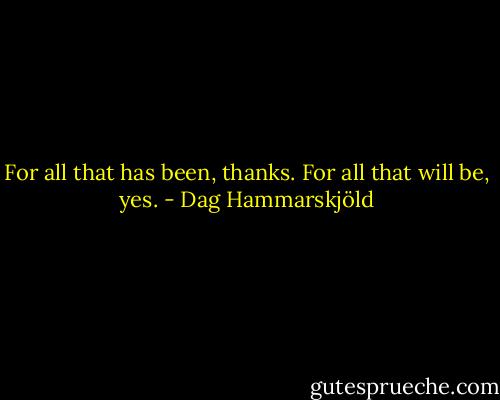 For all that has been, thanks. For all that will be, yes. - Dag Hammarskjöld