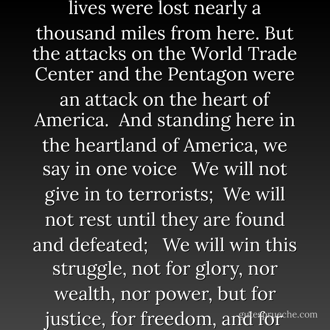 The planes were hijacked, the buildings fell, and thousands of lives were lost nearly a thousand miles from here. But the attacks on the World Trade Center and the Pentagon were an attack on the heart of America. <br />And standing here in the heartland of America, we say in one voice <br /><br />We will not give in to terrorists;<br /><br />We will not rest until they are found and defeated; <br /><br />We will win this struggle, not for glory, nor wealth, nor power, but for justice, for freedom, and for peace; <br /><br />So help us God. - Tom Harkin