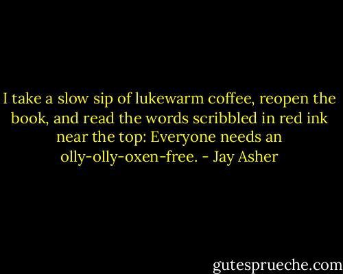 I take a slow sip of lukewarm coffee, reopen the book, and read the words scribbled in red ink near the top: Everyone needs an olly-olly-oxen-free. - Jay Asher