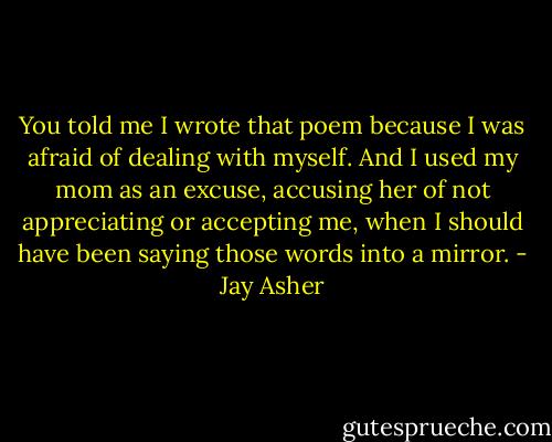 You told me I wrote that poem because I was afraid of dealing with myself. And I used my mom as an excuse, accusing her of not appreciating or accepting me, when I should have been saying those words into a mirror. - Jay Asher
