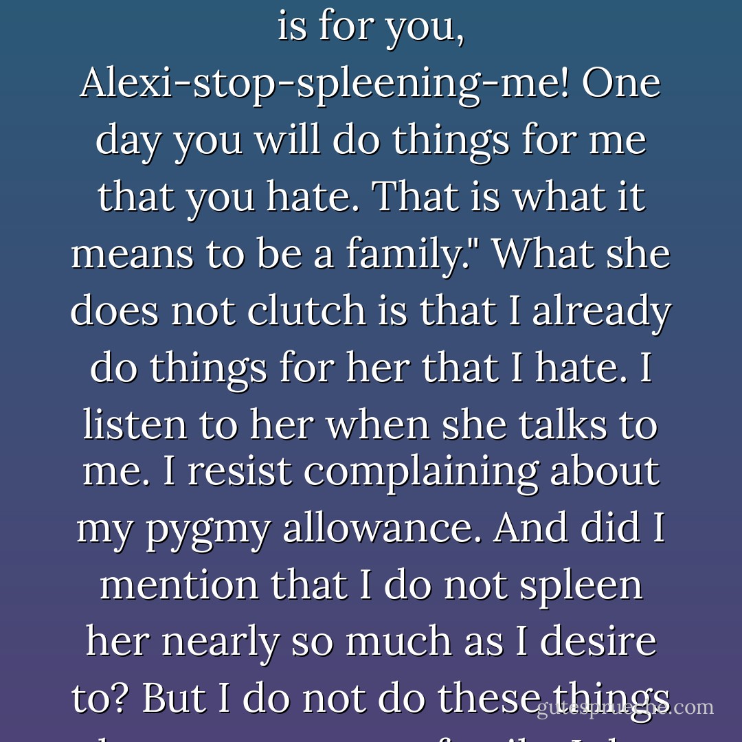 Mother is a humble woman. Very, very humble. She toils at a small café one hour distance from our home. She presents food and drink to customers there, and says to me, "I mount the autobus for an hour to work all day doing things I hate. You want to know why? It is for you, Alexi-stop-spleening-me! One day you will do things for me that you hate. That is what it means to be a family." What she does not clutch is that I already do things for her that I hate. I listen to her when she talks to me. I resist complaining about my pygmy allowance. And did I mention that I do not spleen her nearly so much as I desire to? But I do not do these things because we are a family. I do them because they are common decencies. That is an idiom that the hero taught me. I do them because I am not a big fucking asshole. That is another idiom that the hero taught me. - Jonathan Safran Foer