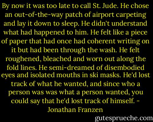 By now it was too late to call St. Jude. He chose an out-of-the-way patch of airport carpeting and lay it down to sleep. He didn't understand what had happened to him. He felt like a piece of paper that had once had coherent writing on it but had been through the wash. He felt roughened, bleached and worn out along the fold lines. He semi-dreamed of disembodied eyes and isolated mouths in ski masks. He'd lost track of what he wanted, and since who a person was was what a person wanted, you could say that he'd lost track of himself. - Jonathan Franzen