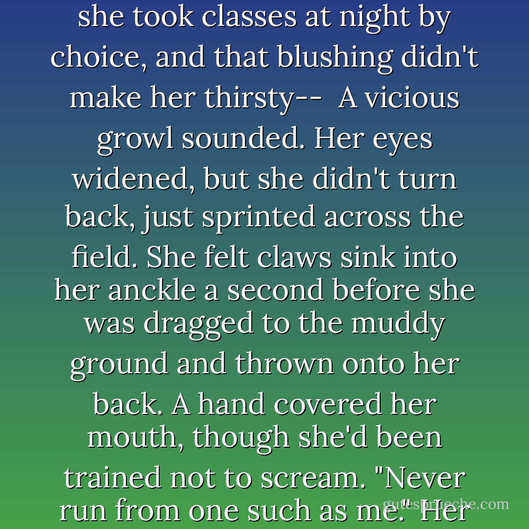 Emma convinced herself she'd lost him because she was fast. She was also adept at convincing herself of things that might not be - good at pretending. She could pretend she took classes at night by choice, and that blushing didn't make her thirsty-- <br />A vicious growl sounded. Her eyes widened, but she didn't turn back, just sprinted across the field. She felt claws sink into her anckle a second before she was dragged to the muddy ground and thrown onto her back. A hand covered her mouth, though she'd been trained not to scream.<br />"Never run from one such as me." Her attacker didn't sound human. "You will no' get away. And we like it." His voice was guttural like a beast's, breaking, yet his accent was... Scottish? - Kresley Cole