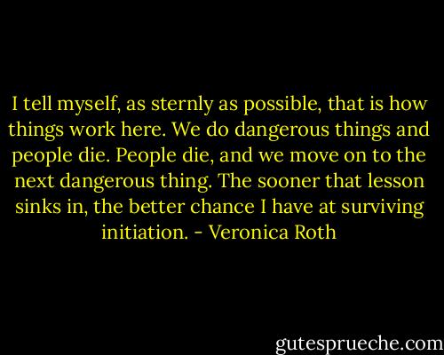 I tell myself, as sternly as possible, that is how things work here. We do dangerous things and people die. People die, and we move on to the next dangerous thing. The sooner that lesson sinks in, the better chance I have at surviving initiation. - Veronica Roth