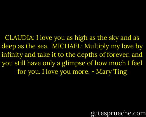 CLAUDIA: I love you as high as the sky and as deep as the sea.<br /><br />MICHAEL: Multiply my love by infinity and take it to the depths of forever, and you still have only a glimpse of how much I feel for you. I love you more. - Mary Ting