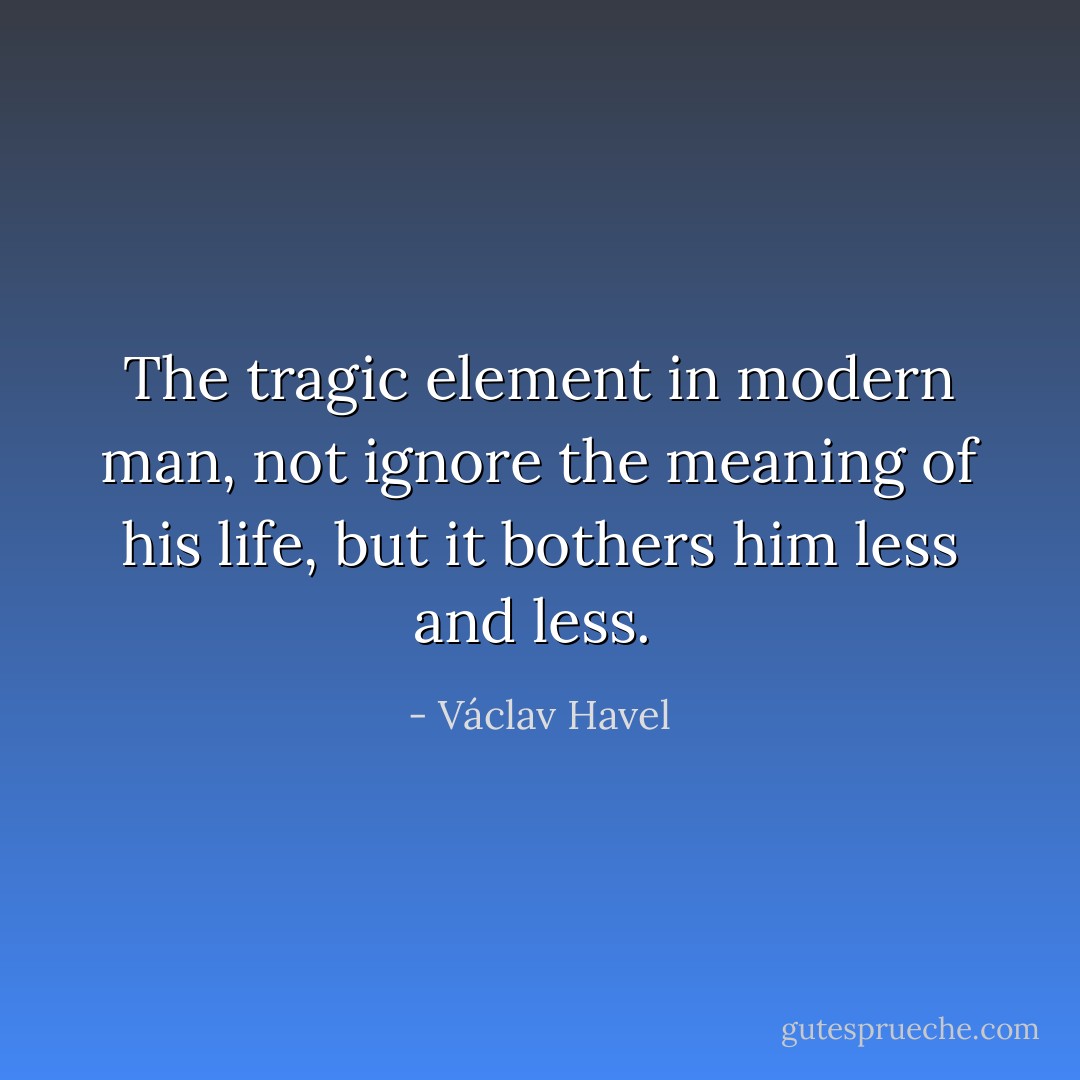 The tragic element in modern man, not ignore the meaning of his life, but it bothers him less and less.  - Václav Havel