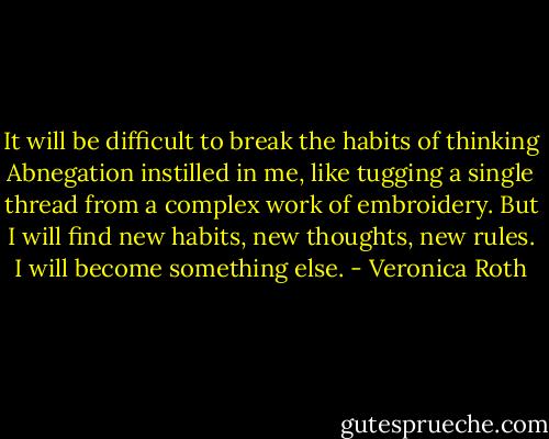 It will be difficult to break the habits of thinking Abnegation instilled in me, like tugging a single thread from a complex work of embroidery. But I will find new habits, new thoughts, new rules. I will become something else. - Veronica Roth