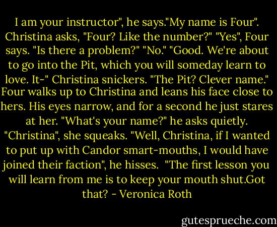 I am your instructor", he says."My name is Four".<br />Christina asks, "Four? Like the number?"<br />"Yes", Four says. "Is there a problem?"<br />"No."<br />"Good. We're about to go into the Pit, which you will someday learn to love. It-"<br />Christina snickers. "The Pit? Clever name."<br />Four walks up to Christina and leans his face close to hers. His eyes narrow, and for a second he just stares at her.<br />"What's your name?" he asks quietly.<br />"Christina", she squeaks.<br />"Well, Christina, if I wanted to put up with Candor smart-mouths, I would have joined their faction", he hisses. <br />"The first lesson you will learn from me is to keep your mouth shut.Got that? - Veronica Roth