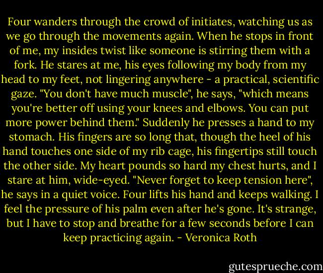 Four wanders through the crowd of initiates, watching us as we go through the movements again. When he stops in front of me, my insides twist like someone is stirring them with a fork. He stares at me, his eyes following my body from my head to my feet, not lingering anywhere - a practical, scientific gaze.<br />"You don't have much muscle", he says, "which means you're better off using your knees and elbows. You can put more power behind them."<br />Suddenly he presses a hand to my stomach. His fingers are so long that, though the heel of his hand touches one side of my rib cage, his fingertips still touch the other side. My heart pounds so hard my chest hurts, and I stare at him, wide-eyed.<br />"Never forget to keep tension here", he says in a quiet voice.<br />Four lifts his hand and keeps walking. I feel the pressure of his palm even after he's gone. It's strange, but I have to stop and breathe for a few seconds before I can keep practicing again. - Veronica Roth