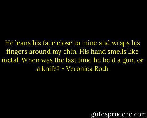 He leans his face close to mine and wraps his fingers around my chin. His hand smells like metal. When was the last time he held a gun, or a knife? - Veronica Roth