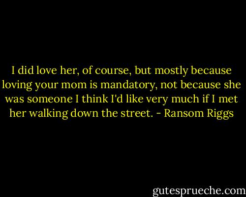I did love her, of course, but mostly because loving your mom is mandatory, not because she was someone I think I'd like very much if I met her walking down the street. - Ransom Riggs