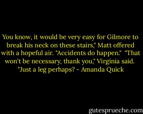 You know, it would be very easy for Gilmore to break his neck on these stairs," Matt offered with a hopeful air. "Accidents do happen."<br /><br />"That won't be necessary, thank you," Virginia said.<br /><br />"Just a leg perhaps? - Amanda Quick