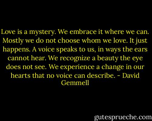 Love is a mystery. We embrace it where we can. Mostly we do not choose whom we love. It just happens. A voice speaks to us, in ways the ears cannot hear. We recognize a beauty the eye does not see. We experience a change in our hearts that no voice can describe. - David Gemmell
