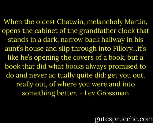 When the oldest Chatwin, melancholy Martin, opens the cabinet of the grandfather clock that stands in a dark, narrow back hallway in his aunt’s house and slip through into Fillory...it’s like he’s opening the covers of a book, but a book that did what books always promised to do and never ac tually quite did: get you out, really out, of where you were and into something better. - Lev Grossman