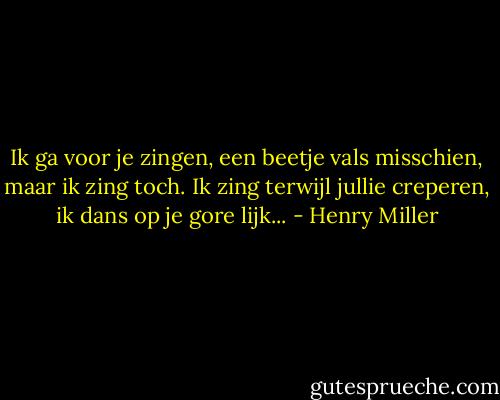Ik ga voor je zingen, een beetje vals misschien, maar ik zing toch. Ik zing terwijl jullie creperen, ik dans op je gore lijk... - Henry Miller