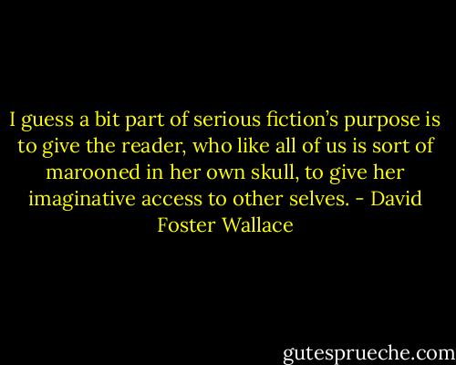 I guess a bit part of serious fiction’s purpose is to give the reader, who like all of us is sort of marooned in her own skull, to give her imaginative access to other selves. - David Foster Wallace