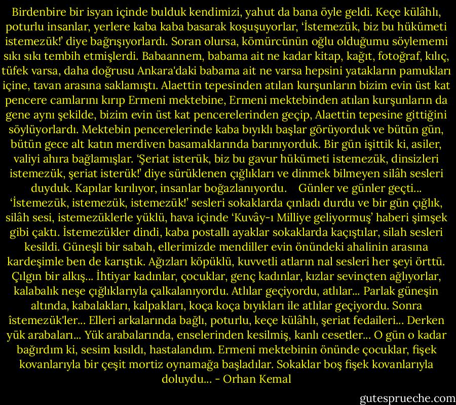 Birdenbire bir isyan içinde bulduk kendimizi, yahut da bana öyle geldi. Keçe külâhlı, poturlu insanlar, yerlere kaba kaba basarak koşuşuyorlar, ‘İstemezük, biz bu hükümeti istemezük!’ diye bağrışıyorlardı. Soran olursa, kömürcünün oğlu olduğumu söylememi sıkı sıkı tembih etmişlerdi. Babaannem, babama ait ne kadar kitap, kağıt, fotoğraf, kılıç, tüfek varsa, daha doğrusu Ankara'daki babama ait ne varsa hepsini yatakların pamukları içine, tavan arasına saklamıştı. Alaettin tepesinden atılan kurşunların bizim evin üst kat pencere camlarını kırıp Ermeni mektebine, Ermeni mektebinden atılan kurşunların da gene aynı şekilde, bizim evin üst kat pencerelerinden geçip, Alaettin tepesine gittiğini söylüyorlardı. Mektebin pencerelerinde kaba bıyıklı başlar görüyorduk ve bütün gün, bütün gece alt katın merdiven basamaklarında barınıyorduk. Bir gün işittik ki, asiler, valiyi ahıra bağlamışlar. ‘Şeriat isterük, biz bu gavur hükümeti istemezük, dinsizleri istemezük, şeriat isterük!’ diye sürüklenen çığlıkları ve dinmek bilmeyen silâh sesleri duyduk. Kapılar kırılıyor, insanlar boğazlanıyordu.<br /><br /> <br />Günler ve günler geçti... ‘İstemezük, istemezük, istemezük!’ sesleri sokaklarda çınladı durdu ve bir gün çığlık, silâh sesi, istemezüklerle yüklü, hava içinde ‘Kuvây-ı Milliye geliyormuş’ haberi şimşek gibi çaktı. İstemezükler dindi, kaba postallı ayaklar sokaklarda kaçıştılar, silah sesleri kesildi. Güneşli bir sabah, ellerimizde mendiller evin önündeki ahalinin arasına kardeşimle ben de karıştık. Ağızları köpüklü, kuvvetli atların nal sesleri her şeyi örttü. Çılgın bir alkış... İhtiyar kadınlar, çocuklar, genç kadınlar, kızlar sevinçten ağlıyorlar, kalabalık neşe çığlıklarıyla çalkalanıyordu. Atlılar geçiyordu, atlılar... Parlak güneşin altında, kabalakları, kalpakları, koça koça bıyıkları ile atlılar geçiyordu. Sonra îstemezük'ler... Elleri arkalarında bağlı, poturlu, keçe külâhlı, şeriat fedaileri... Derken yük arabaları... Yük arabalarında, enselerinden kesilmiş, kanlı cesetler... O gün o kadar bağırdım ki, sesim kısıldı, hastalandım. Ermeni mektebinin önünde çocuklar, fişek kovanlarıyla bir çeşit mortiz oynamağa başladılar. Sokaklar boş fişek kovanlarıyla doluydu... - Orhan Kemal