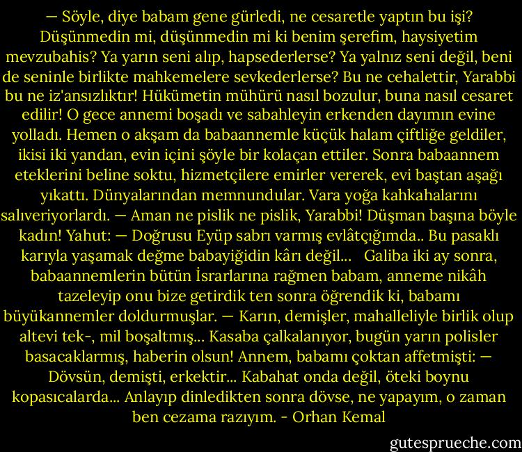 — Söyle, diye babam gene gürledi, ne cesaretle yaptın bu işi? Düşünmedin mi, düşünmedin mi ki benim şerefim, haysiyetim mevzubahis? Ya yarın seni alıp, hapsederlerse? Ya yalnız seni değil, beni de seninle birlikte mahkemelere sevkederlerse? Bu ne cehalettir, Yarabbi bu ne iz'ansızlıktır! Hükümetin mühürü nasıl bozulur, buna nasıl cesaret edilir!<br />O gece annemi boşadı ve sabahleyin erkenden dayımın evine yolladı. Hemen o akşam da babaannemle küçük halam çiftliğe geldiler, ikisi iki yandan, evin içini şöyle bir kolaçan ettiler. Sonra babaannem eteklerini beline soktu, hizmetçilere emirler vererek, evi baştan aşağı yıkattı. Dünyalarından memnundular. Vara yoğa kahkahalarını salıveriyorlardı.<br />— Aman ne pislik ne pislik, Yarabbi! Düşman başına böyle kadın!<br />Yahut:<br />— Doğrusu Eyüp sabrı varmış evlâtçığımda.. Bu pasaklı karıyla yaşamak değme babayiğidin kârı değil...<br /> <br />Galiba iki ay sonra, babaannemlerin bütün İsrarlarına rağmen babam, anneme nikâh tazeleyip onu bize getirdik ten sonra öğrendik ki, babamı büyükannemler doldurmuşlar.<br />— Karın, demişler, mahalleliyle birlik olup altevi tek-, mil boşaltmış... Kasaba çalkalanıyor, bugün yarın polisler basacaklarmış, haberin olsun!<br />Annem, babamı çoktan affetmişti:<br />— Dövsün, demişti, erkektir... Kabahat onda değil, öteki boynu kopasıcalarda... Anlayıp dinledikten sonra dövse, ne yapayım, o zaman ben cezama razıyım. - Orhan Kemal