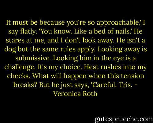 It must be because you're so approachable,' I say flatly. 'You know. Like a bed of nails.'<br />He stares at me, and I don't look away. He isn't a dog but the same rules apply. Looking away is submissive. Looking him in the eye is a challenge. It's my choice.<br />Heat rushes into my cheeks. What will happen when this tension breaks?<br />But he just says, 'Careful, Tris. - Veronica Roth