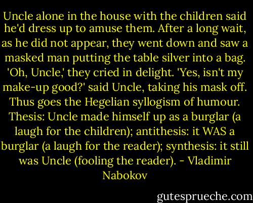 Uncle alone in the house with the children said he'd dress up to amuse them. After a long wait, as he did not appear, they went down and saw a masked man putting the table silver into a bag. 'Oh, Uncle,' they cried in delight. 'Yes, isn't my make-up good?' said Uncle, taking his mask off. Thus goes the Hegelian syllogism of humour. Thesis: Uncle made himself up as a burglar (a laugh for the children); antithesis: it WAS a burglar (a laugh for the reader); synthesis: it still was Uncle (fooling the reader). - Vladimir Nabokov